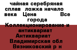 чайная серебряная (сплав) ложка начало 20 века › Цена ­ 50 000 - Все города Коллекционирование и антиквариат » Антиквариат   . Владимирская обл.,Вязниковский р-н